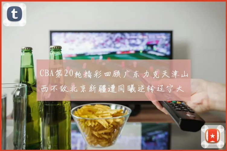 CBA第20轮精彩回顾广东力克天津山西不敌北京新疆遭同曦逆转辽宁大胜四川
