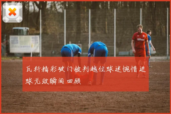 瓦科精彩破门被判越位球迷惋惜进球无效瞬间回顾