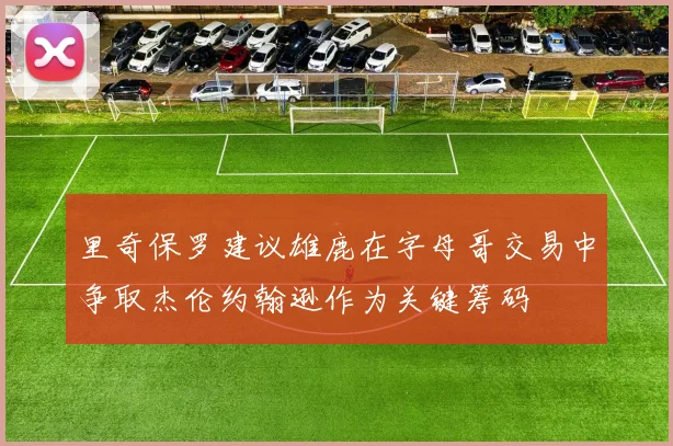 里奇保罗建议雄鹿在字母哥交易中争取杰伦约翰逊作为关键筹码