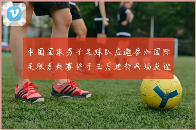 中国国家男子足球队应邀参加国际足联系列赛将于三月进行两场友谊赛