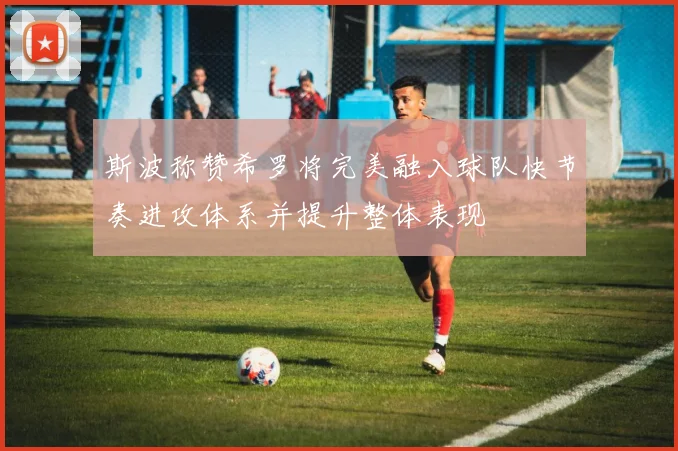 斯波称赞希罗将完美融入球队快节奏进攻体系并提升整体表现