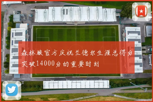 森林狼官方庆祝兰德尔生涯总得分突破14000分的重要时刻