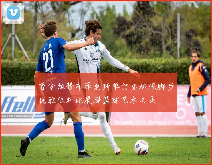 曾令旭赞布泽利斯单打克林根脚步优雅似科比展现篮球艺术之美