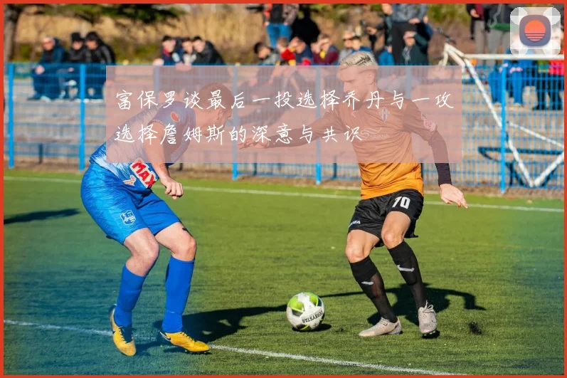 富保罗谈最后一投选择乔丹与一攻选择詹姆斯的深意与共识