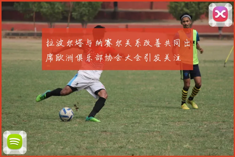 拉波尔塔与纳赛尔关系改善共同出席欧洲俱乐部协会大会引发关注