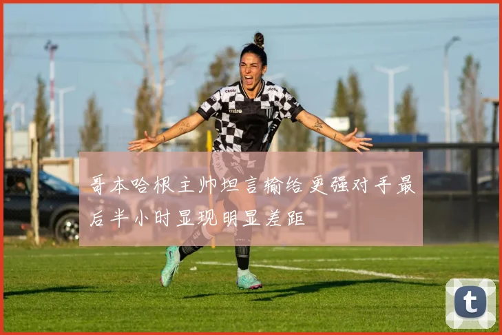 哥本哈根主帅坦言输给更强对手最后半小时显现明显差距