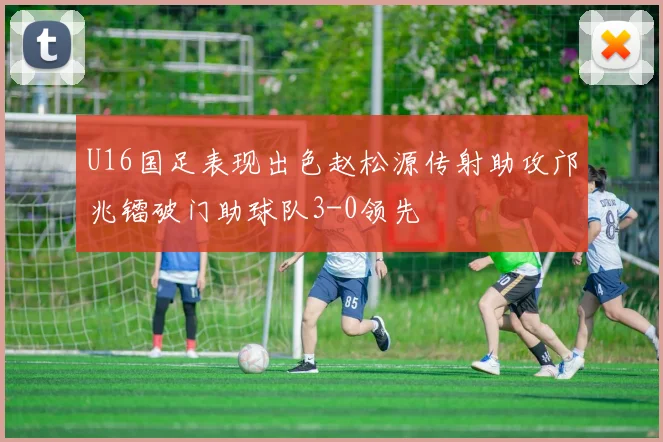 U16国足表现出色赵松源传射助攻邝兆镭破门助球队3-0领先