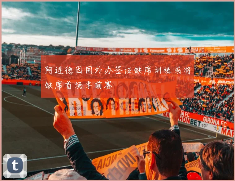 阿连德因国外办签证缺席训练或将缺席首场季前赛