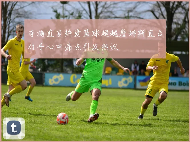 夸梅直言热爱篮球超越詹姆斯直击对手心中痛点引发热议