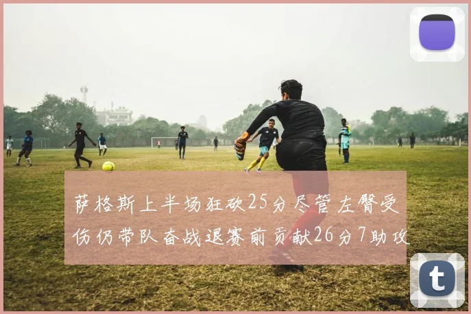 萨格斯上半场狂砍25分尽管左臀受伤仍带队奋战退赛前贡献26分7助攻