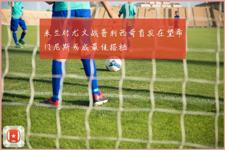 米兰对尤文战普利西奇首发在望希门尼斯或成最佳搭档