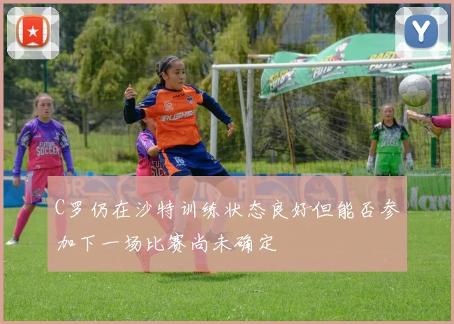C罗仍在沙特训练状态良好但能否参加下一场比赛尚未确定