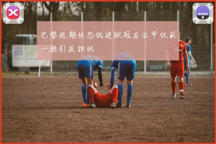 巴黎近期状态低迷欧冠后法甲仅获一胜引发担忧