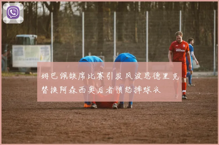 姆巴佩缺席比赛引发风波恩德里克替换阿森西奥后者愤怒摔球衣
